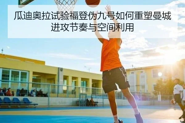 瓜迪奥拉试验福登伪九号如何重塑曼城进攻节奏与空间利用