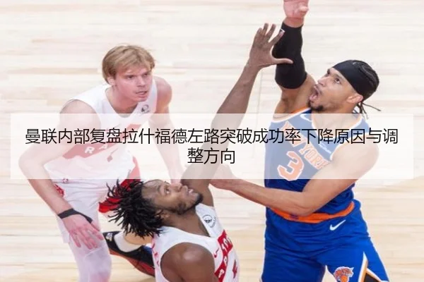 曼联内部复盘拉什福德左路突破成功率下降原因与调整方向