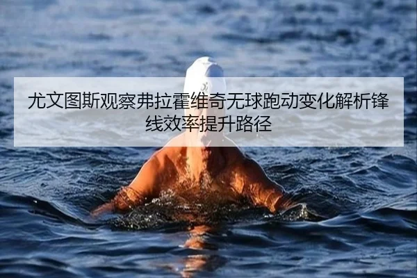 尤文图斯观察弗拉霍维奇无球跑动变化解析锋线效率提升路径