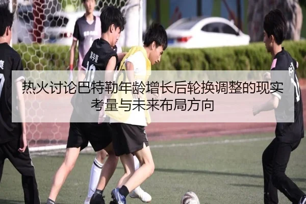 热火讨论巴特勒年龄增长后轮换调整的现实考量与未来布局方向